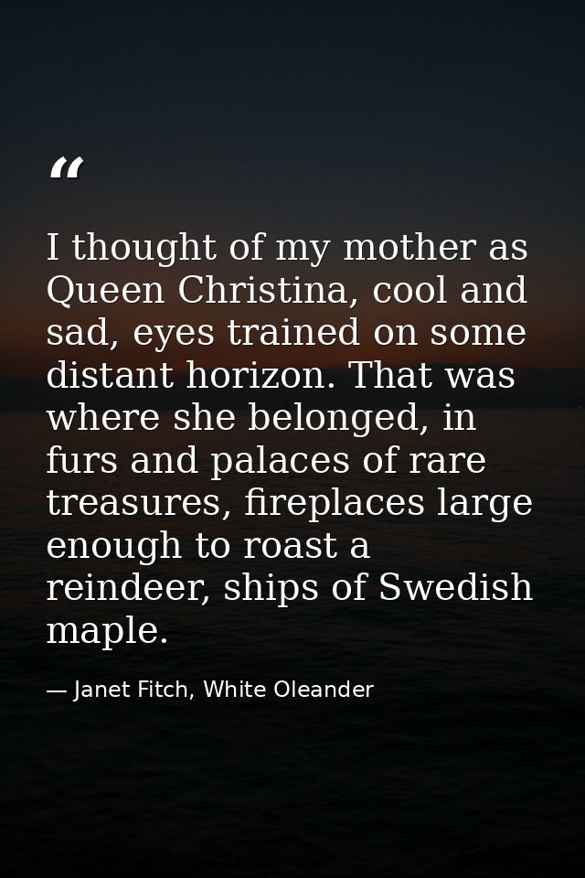 I thought of my mother as Queen Christina, cool and sad, eyes trained on some distant horizon. That was where she belong — Janet Fitch, White Oleander