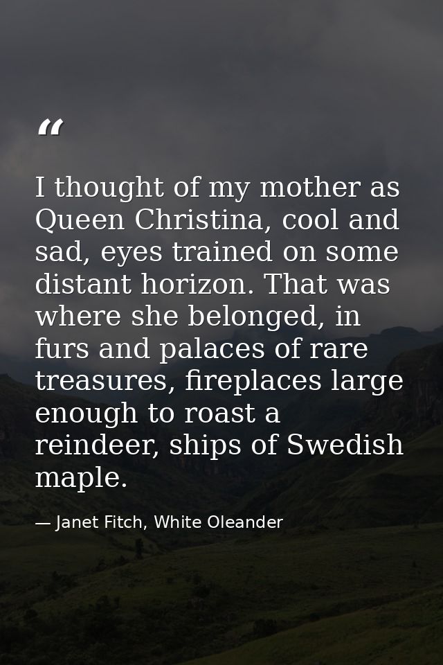 I thought of my mother as Queen Christina, cool and sad, eyes trained on some distant horizon. That was where she belong — Janet Fitch, White Oleander