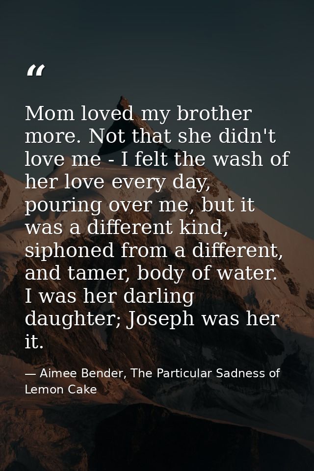 Mom loved my brother more. Not that she didn't love me - I felt the wash of her love every day, pouring over me, but it  — Aimee Bender, The Particular Sadness of Lemon Cake