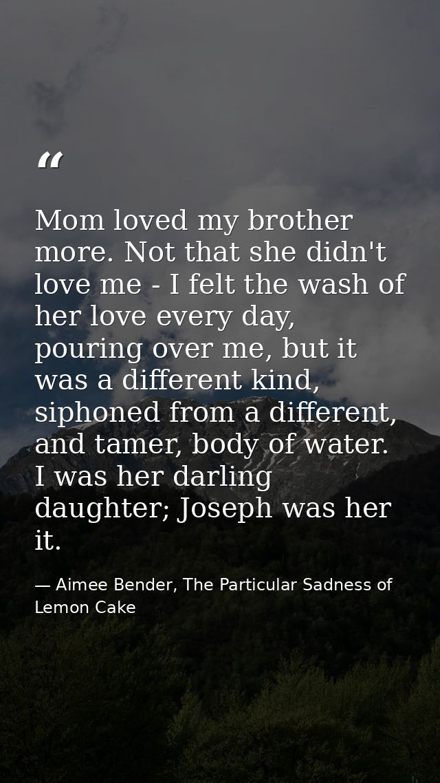 Mom loved my brother more. Not that she didn't love me - I felt the wash of her love every day, pouring over me, but it  — Aimee Bender, The Particular Sadness of Lemon Cake