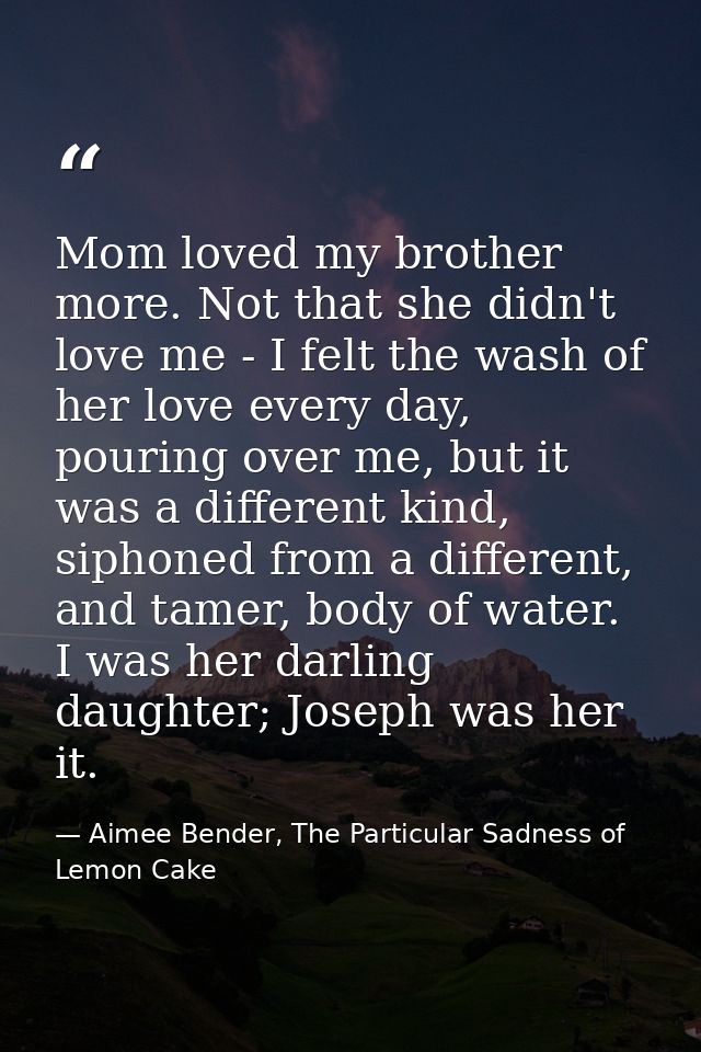 Mom loved my brother more. Not that she didn't love me - I felt the wash of her love every day, pouring over me, but it  — Aimee Bender, The Particular Sadness of Lemon Cake