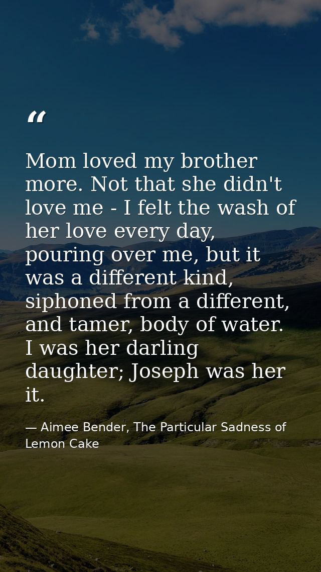 Mom loved my brother more. Not that she didn't love me - I felt the wash of her love every day, pouring over me, but it  — Aimee Bender, The Particular Sadness of Lemon Cake