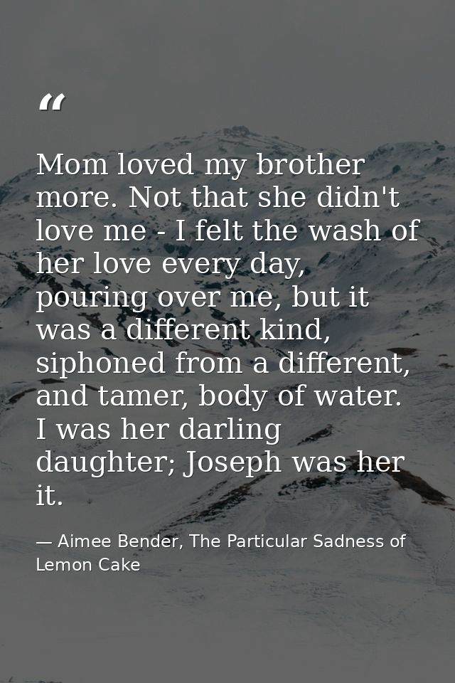 Mom loved my brother more. Not that she didn't love me - I felt the wash of her love every day, pouring over me, but it  — Aimee Bender, The Particular Sadness of Lemon Cake