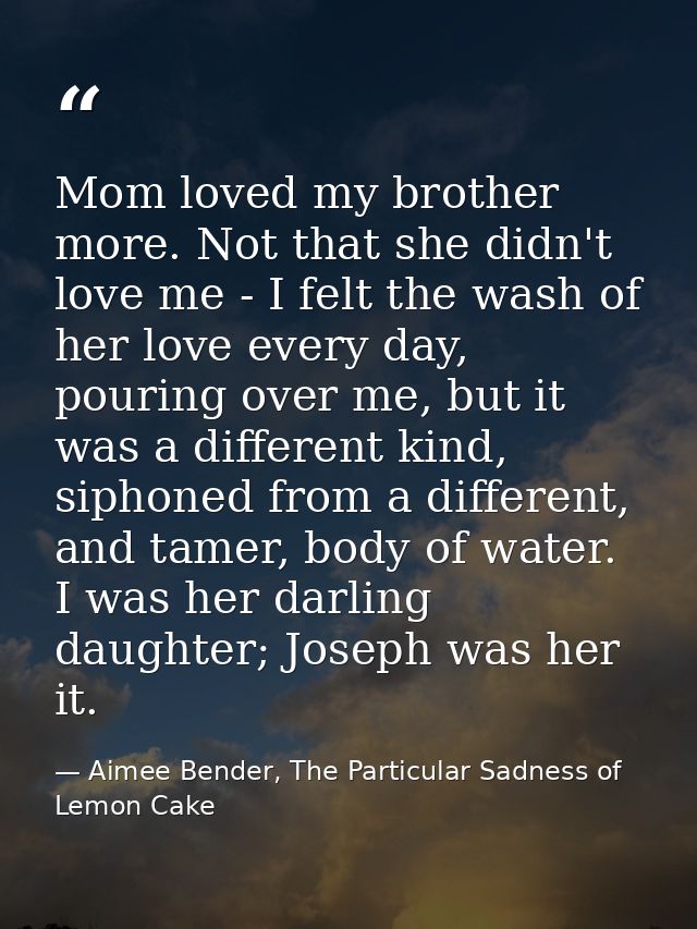 Mom loved my brother more. Not that she didn't love me - I felt the wash of her love every day, pouring over me, but it  — Aimee Bender, The Particular Sadness of Lemon Cake