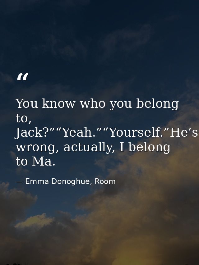 You know who you belong to, Jack?”“Yeah.”“Yourself.”He’s wrong, actually, I belong to Ma. — Emma Donoghue, Room