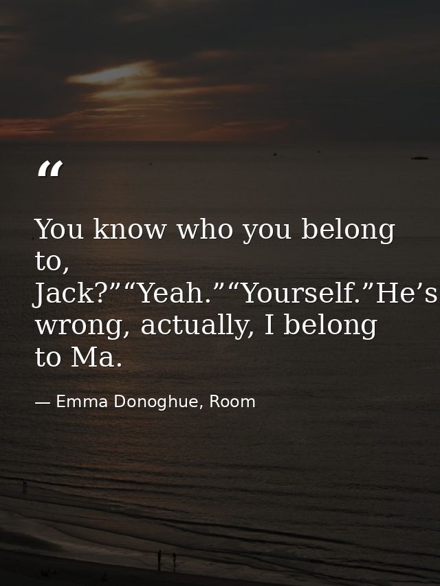 You know who you belong to, Jack?”“Yeah.”“Yourself.”He’s wrong, actually, I belong to Ma. — Emma Donoghue, Room