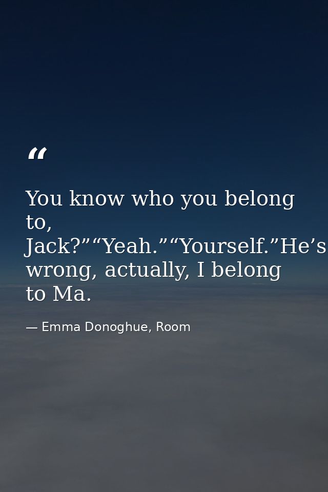 You know who you belong to, Jack?”“Yeah.”“Yourself.”He’s wrong, actually, I belong to Ma. — Emma Donoghue, Room
