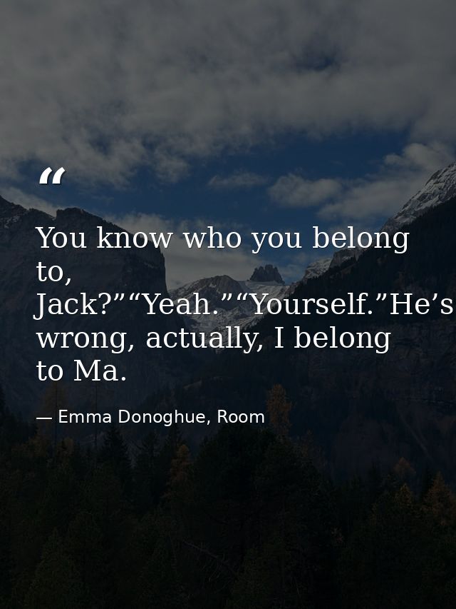 You know who you belong to, Jack?”“Yeah.”“Yourself.”He’s wrong, actually, I belong to Ma. — Emma Donoghue, Room