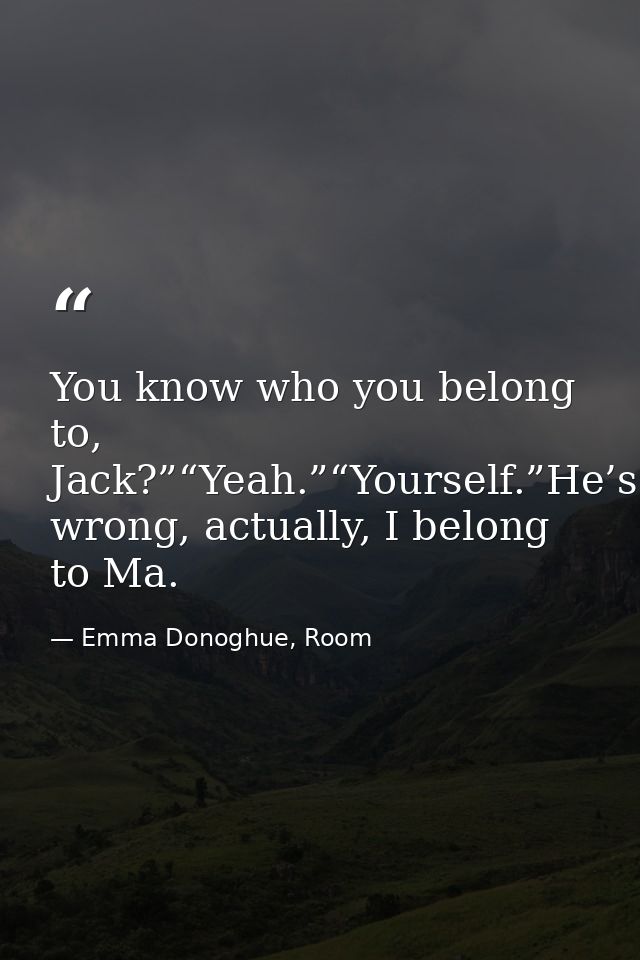 You know who you belong to, Jack?”“Yeah.”“Yourself.”He’s wrong, actually, I belong to Ma. — Emma Donoghue, Room