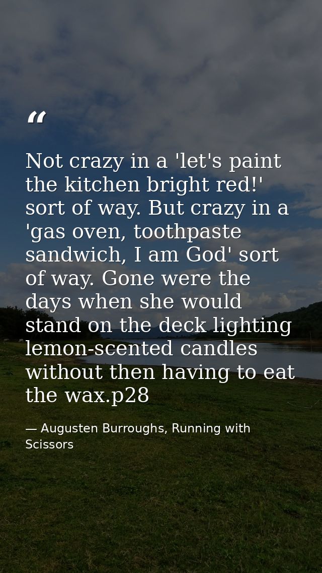 Not crazy in a 'let's paint the kitchen bright red!' sort of way. But crazy in a 'gas oven, toothpaste sandwich, I am Go — Augusten Burroughs, Running with Scissors