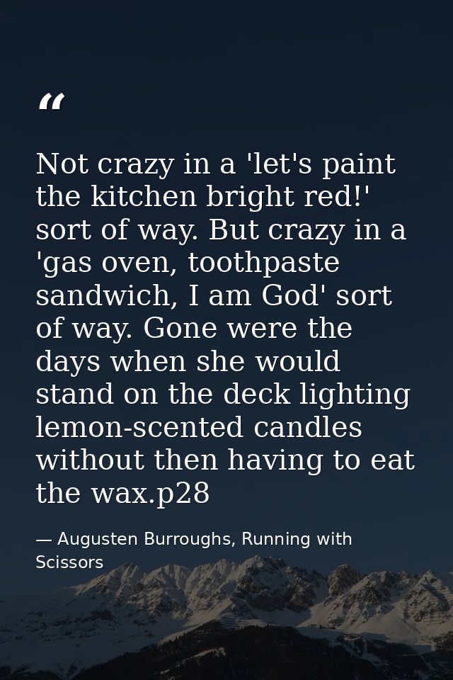 Not crazy in a 'let's paint the kitchen bright red!' sort of way. But crazy in a 'gas oven, toothpaste sandwich, I am Go — Augusten Burroughs, Running with Scissors