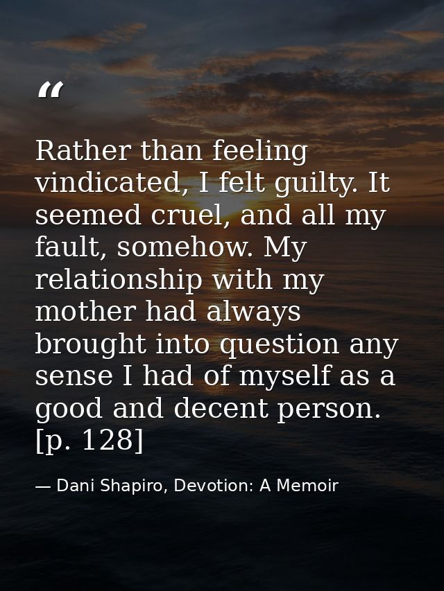 Rather than feeling vindicated, I felt guilty. It seemed cruel, and all my fault, somehow. My relationship with my mothe — Dani Shapiro, Devotion: A Memoir