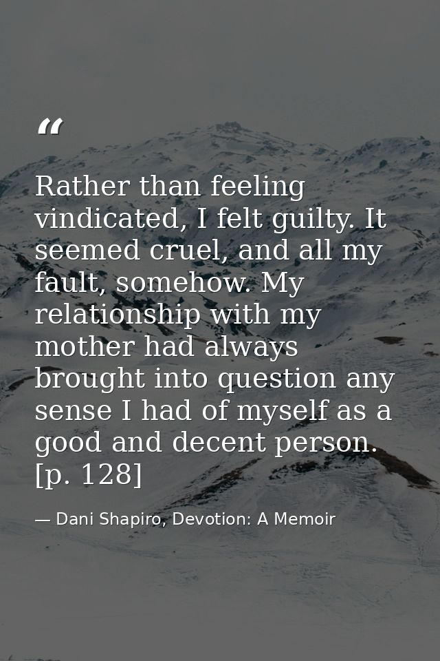Rather than feeling vindicated, I felt guilty. It seemed cruel, and all my fault, somehow. My relationship with my mothe — Dani Shapiro, Devotion: A Memoir