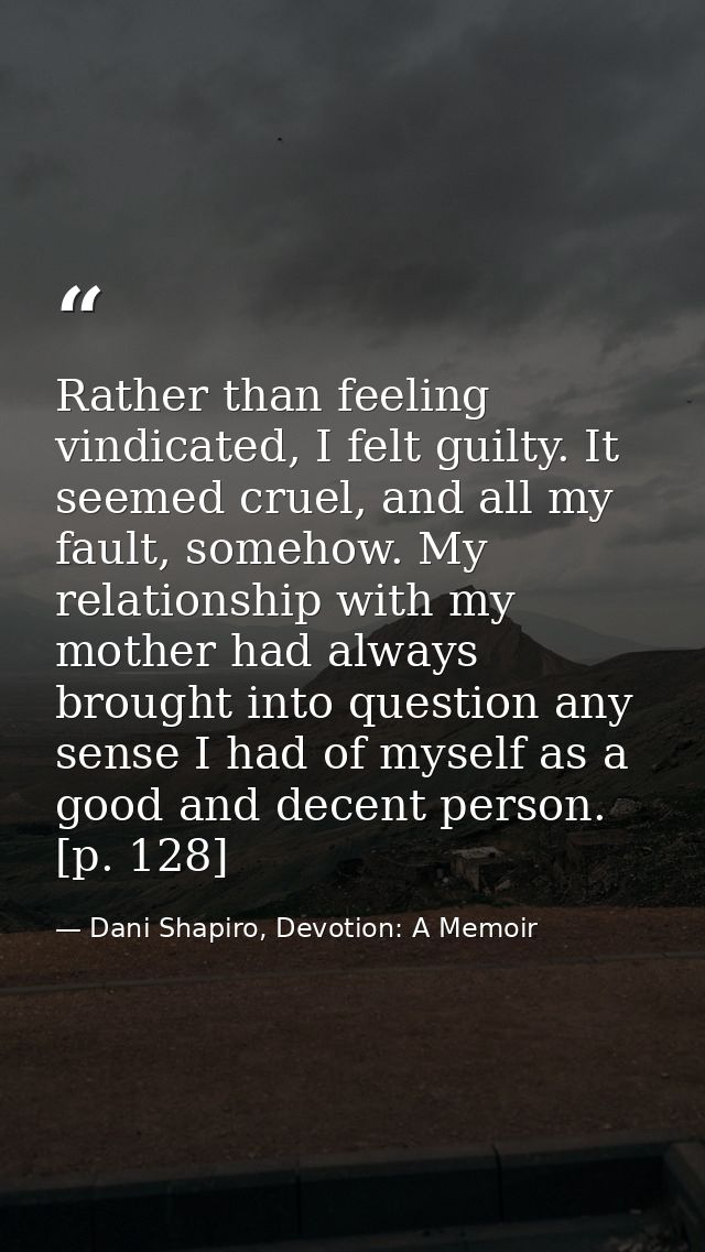 Rather than feeling vindicated, I felt guilty. It seemed cruel, and all my fault, somehow. My relationship with my mothe — Dani Shapiro, Devotion: A Memoir