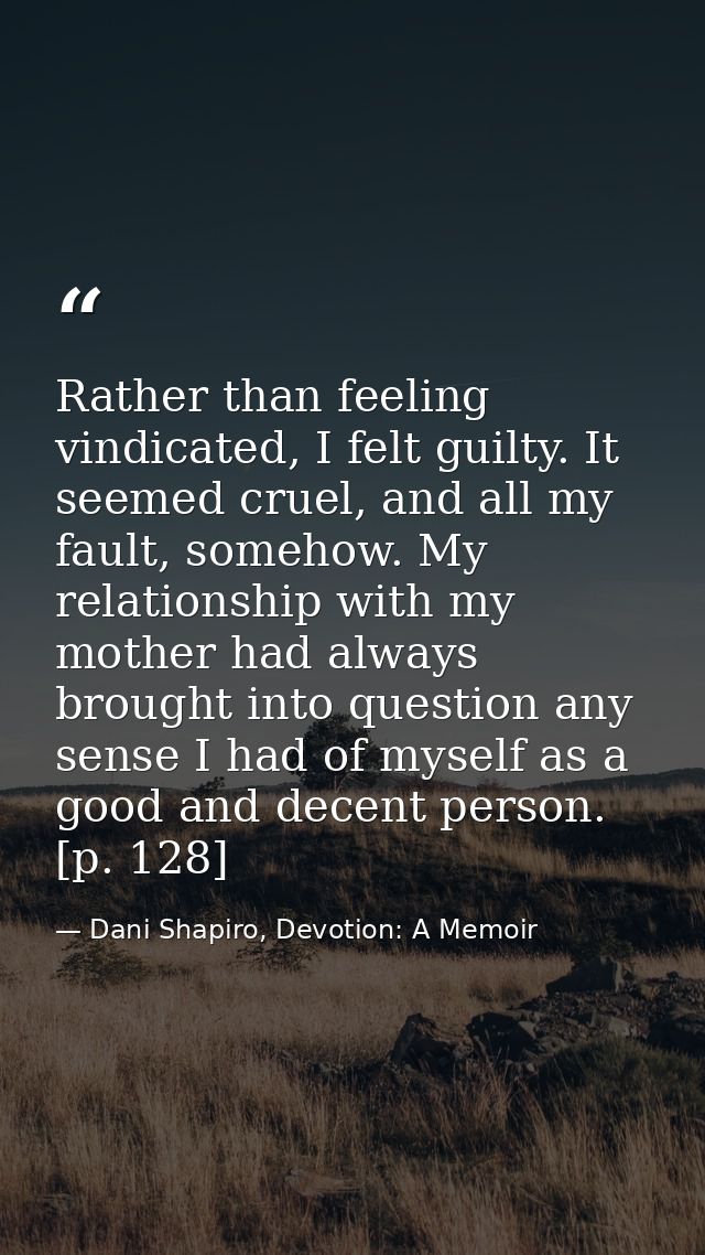 Rather than feeling vindicated, I felt guilty. It seemed cruel, and all my fault, somehow. My relationship with my mothe — Dani Shapiro, Devotion: A Memoir