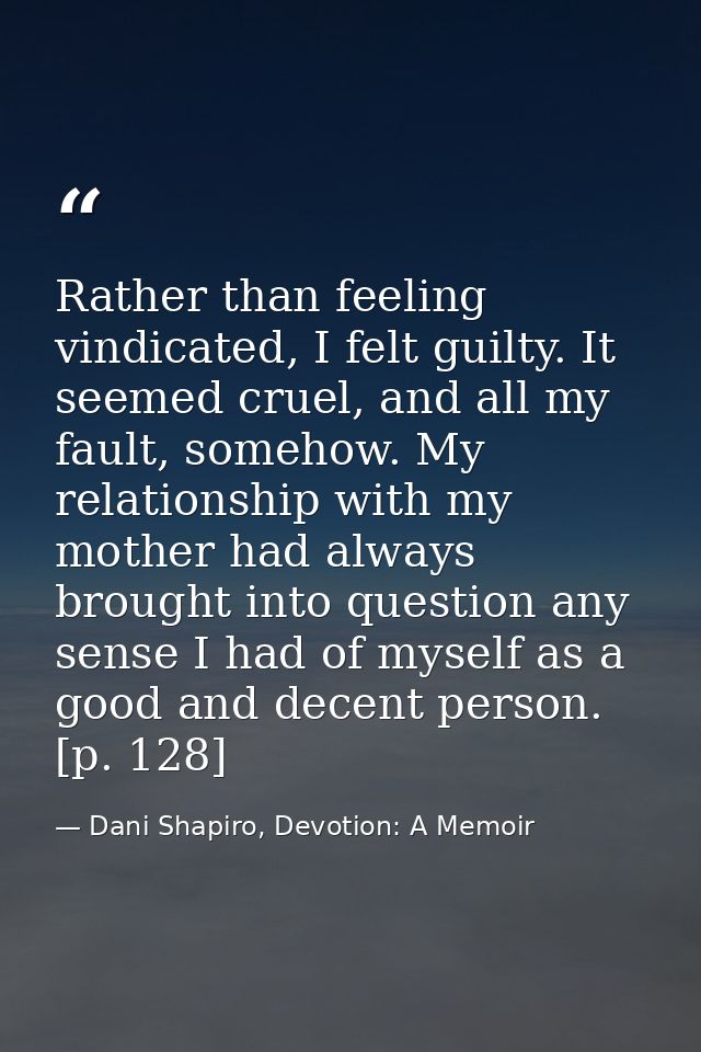 Rather than feeling vindicated, I felt guilty. It seemed cruel, and all my fault, somehow. My relationship with my mothe — Dani Shapiro, Devotion: A Memoir