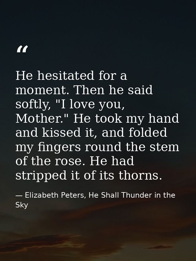 He hesitated for a moment. Then he said softly, "I love you, Mother." He took my hand and kissed it, and folded my finge — Elizabeth Peters, He Shall Thunder in the Sky