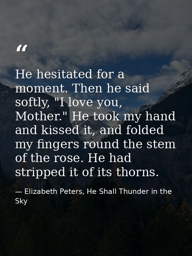 He hesitated for a moment. Then he said softly, "I love you, Mother." He took my hand and kissed it, and folded my finge — Elizabeth Peters, He Shall Thunder in the Sky