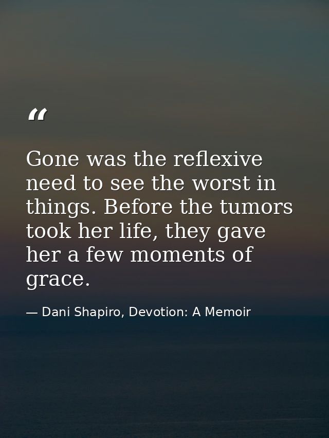 Gone was the reflexive need to see the worst in things. Before the tumors took her life, they gave her a few moments of  — Dani Shapiro, Devotion: A Memoir