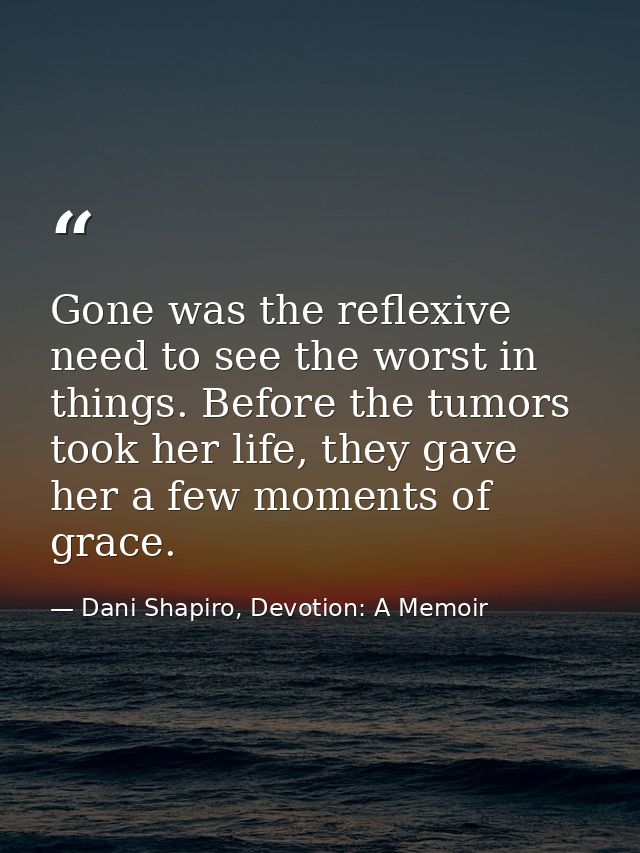 Gone was the reflexive need to see the worst in things. Before the tumors took her life, they gave her a few moments of  — Dani Shapiro, Devotion: A Memoir