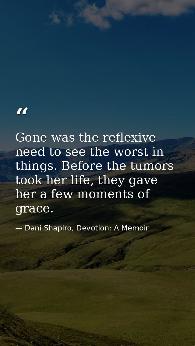 Gone was the reflexive need to see the worst in things. Before the tumors took her life, they gave her a few moments of  — Dani Shapiro, Devotion: A Memoir
