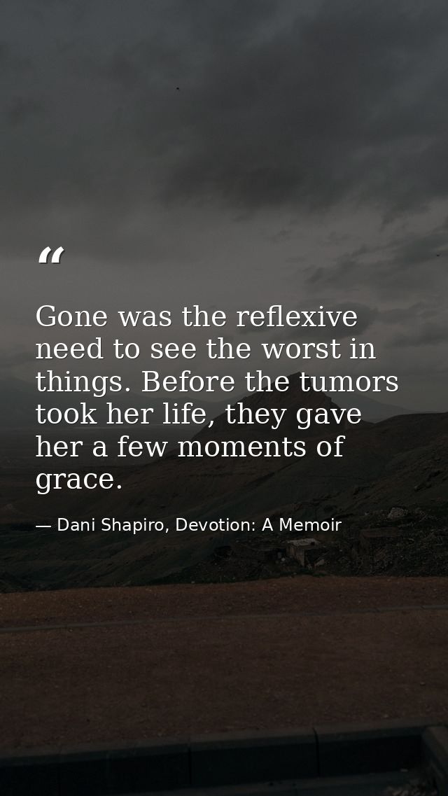 Gone was the reflexive need to see the worst in things. Before the tumors took her life, they gave her a few moments of  — Dani Shapiro, Devotion: A Memoir