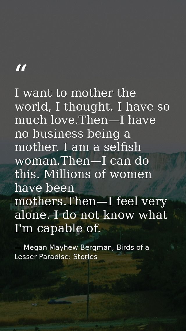 I want to mother the world, I thought. I have so much love.Then—I have no business being a mother. I am a selfish woman. — Megan Mayhew Bergman, Birds of a Lesser Paradise: Stories