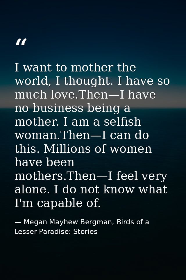 I want to mother the world, I thought. I have so much love.Then—I have no business being a mother. I am a selfish woman. — Megan Mayhew Bergman, Birds of a Lesser Paradise: Stories