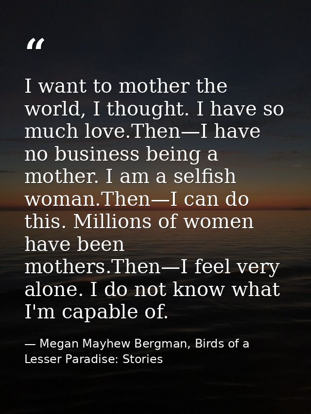 I want to mother the world, I thought. I have so much love.Then—I have no business being a mother. I am a selfish woman. — Megan Mayhew Bergman, Birds of a Lesser Paradise: Stories