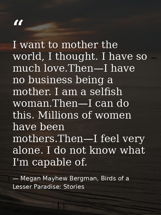 I want to mother the world, I thought. I have so much love.Then—I have no business being a mother. I am a selfish woman. — Megan Mayhew Bergman, Birds of a Lesser Paradise: Stories
