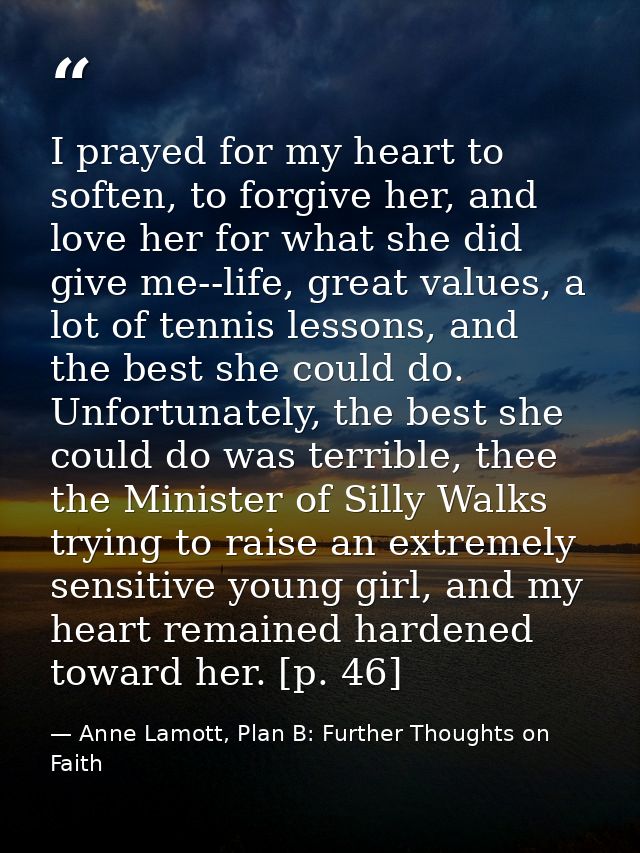 I prayed for my heart to soften, to forgive her, and love her for what she did give me--life, great values, a lot of ten — Anne Lamott, Plan B: Further Thoughts on Faith