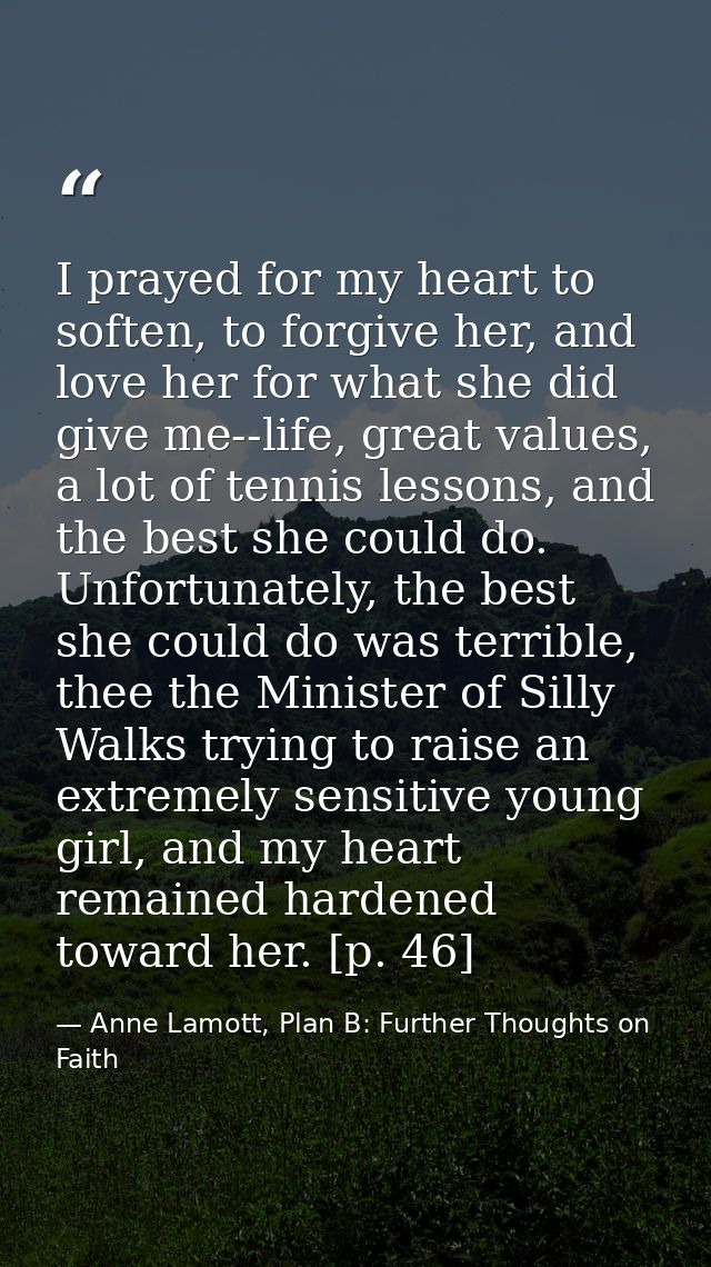 I prayed for my heart to soften, to forgive her, and love her for what she did give me--life, great values, a lot of ten — Anne Lamott, Plan B: Further Thoughts on Faith