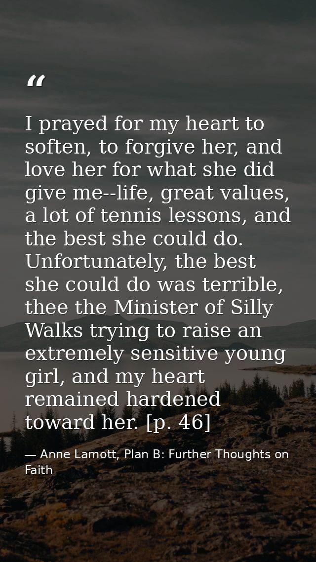 I prayed for my heart to soften, to forgive her, and love her for what she did give me--life, great values, a lot of ten — Anne Lamott, Plan B: Further Thoughts on Faith