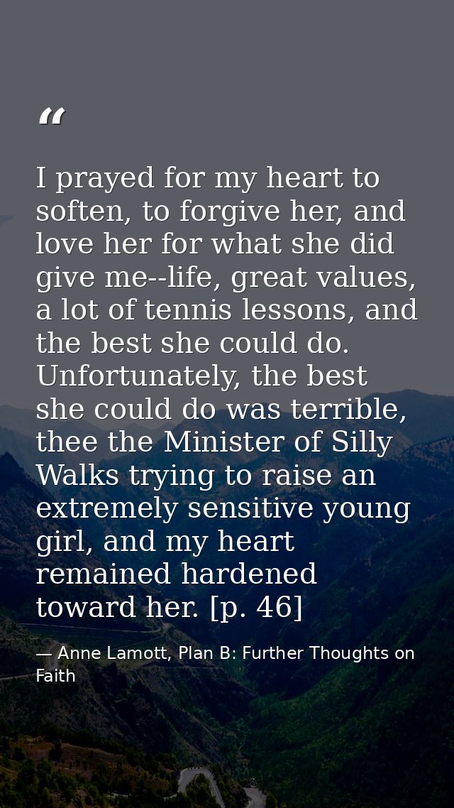 I prayed for my heart to soften, to forgive her, and love her for what she did give me--life, great values, a lot of ten — Anne Lamott, Plan B: Further Thoughts on Faith