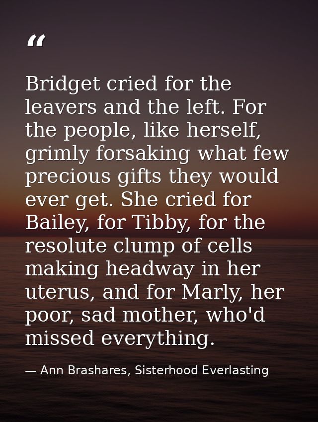 Bridget cried for the leavers and the left. For the people, like herself, grimly forsaking what few precious gifts they  — Ann Brashares, Sisterhood Everlasting