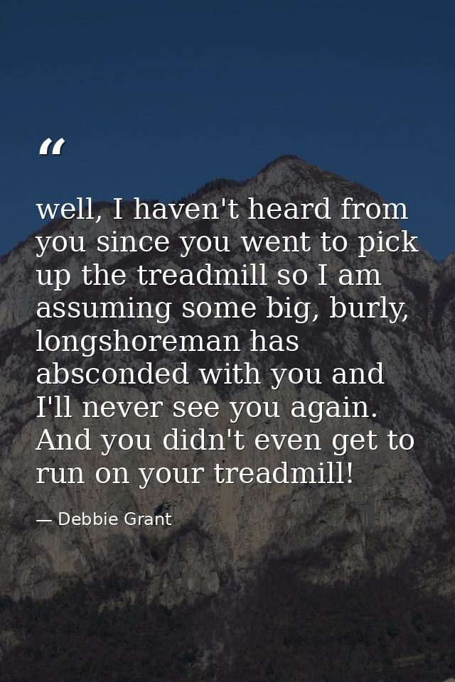 well, I haven't heard from you since you went to pick up the treadmill so I am assuming some big, burly, longshoreman ha — Debbie Grant