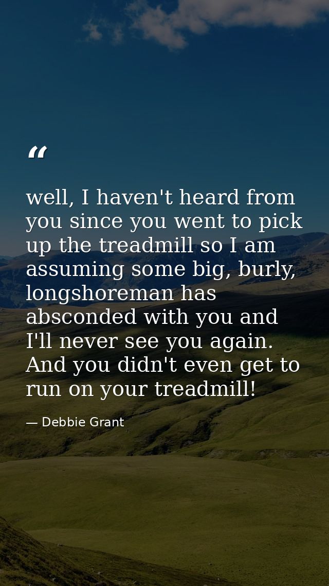 well, I haven't heard from you since you went to pick up the treadmill so I am assuming some big, burly, longshoreman ha — Debbie Grant