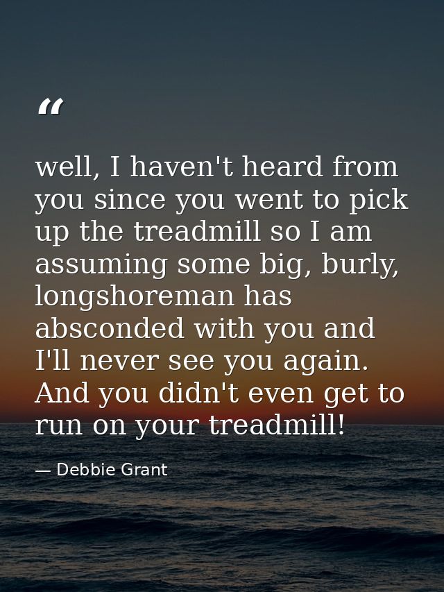 well, I haven't heard from you since you went to pick up the treadmill so I am assuming some big, burly, longshoreman ha — Debbie Grant