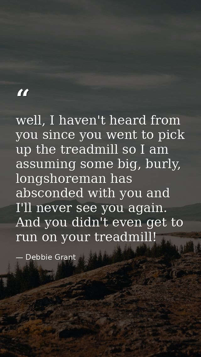 well, I haven't heard from you since you went to pick up the treadmill so I am assuming some big, burly, longshoreman ha — Debbie Grant