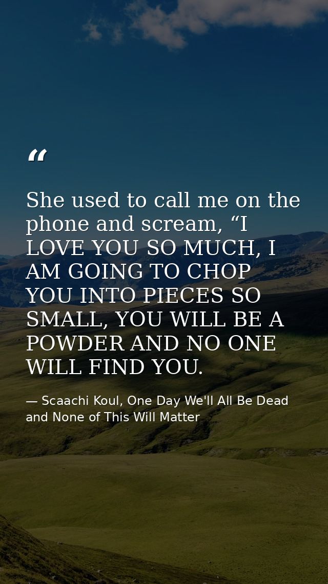 She used to call me on the phone and scream, “I LOVE YOU SO MUCH, I AM GOING TO CHOP YOU INTO PIECES SO SMALL, YOU WILL  — Scaachi Koul, One Day We'll All Be Dead and None of This Will Matter
