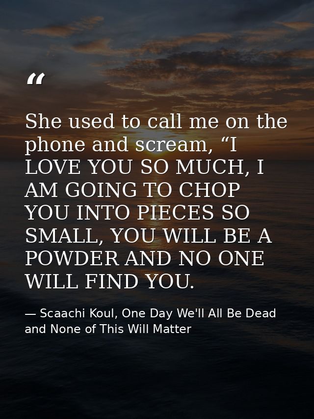 She used to call me on the phone and scream, “I LOVE YOU SO MUCH, I AM GOING TO CHOP YOU INTO PIECES SO SMALL, YOU WILL  — Scaachi Koul, One Day We'll All Be Dead and None of This Will Matter