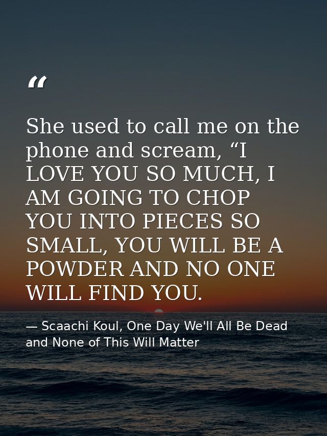 She used to call me on the phone and scream, “I LOVE YOU SO MUCH, I AM GOING TO CHOP YOU INTO PIECES SO SMALL, YOU WILL  — Scaachi Koul, One Day We'll All Be Dead and None of This Will Matter