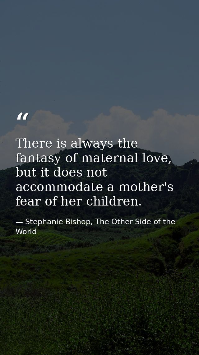 There is always the fantasy of maternal love, but it does not accommodate a mother's fear of her children. — Stephanie Bishop, The Other Side of the World