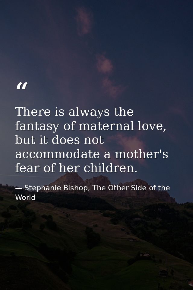 There is always the fantasy of maternal love, but it does not accommodate a mother's fear of her children. — Stephanie Bishop, The Other Side of the World