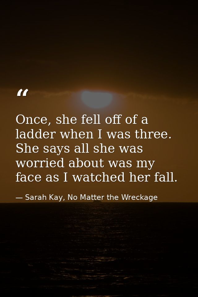 Once, she fell off of a ladder when I was three. She says all she was worried about was my face as I watched her fall. — Sarah Kay, No Matter the Wreckage