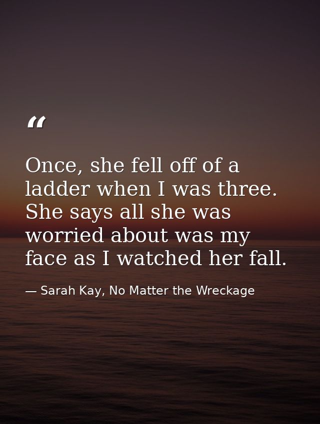 Once, she fell off of a ladder when I was three. She says all she was worried about was my face as I watched her fall. — Sarah Kay, No Matter the Wreckage