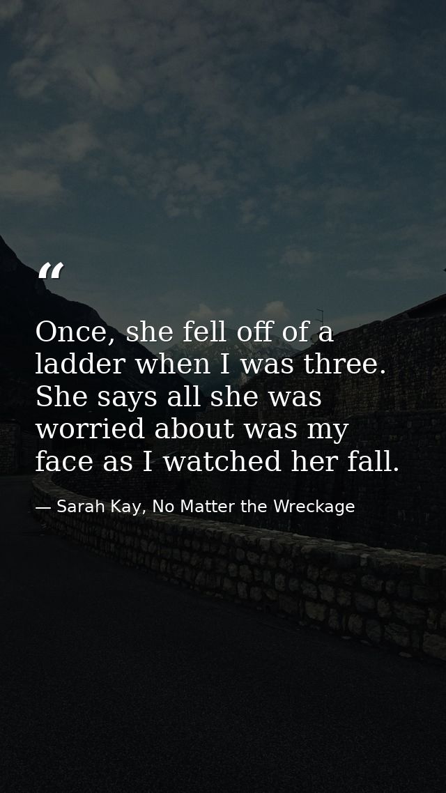 Once, she fell off of a ladder when I was three. She says all she was worried about was my face as I watched her fall. — Sarah Kay, No Matter the Wreckage