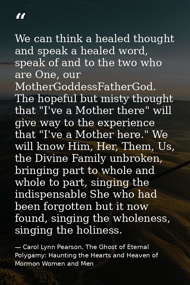 We can think a healed thought and speak a healed word, speak of and to the two who are One, our MotherGoddessFatherGod.  — Carol Lynn Pearson, The Ghost of Eternal Polygamy: Haunting the Hearts and Heaven of Mormon Women and Men