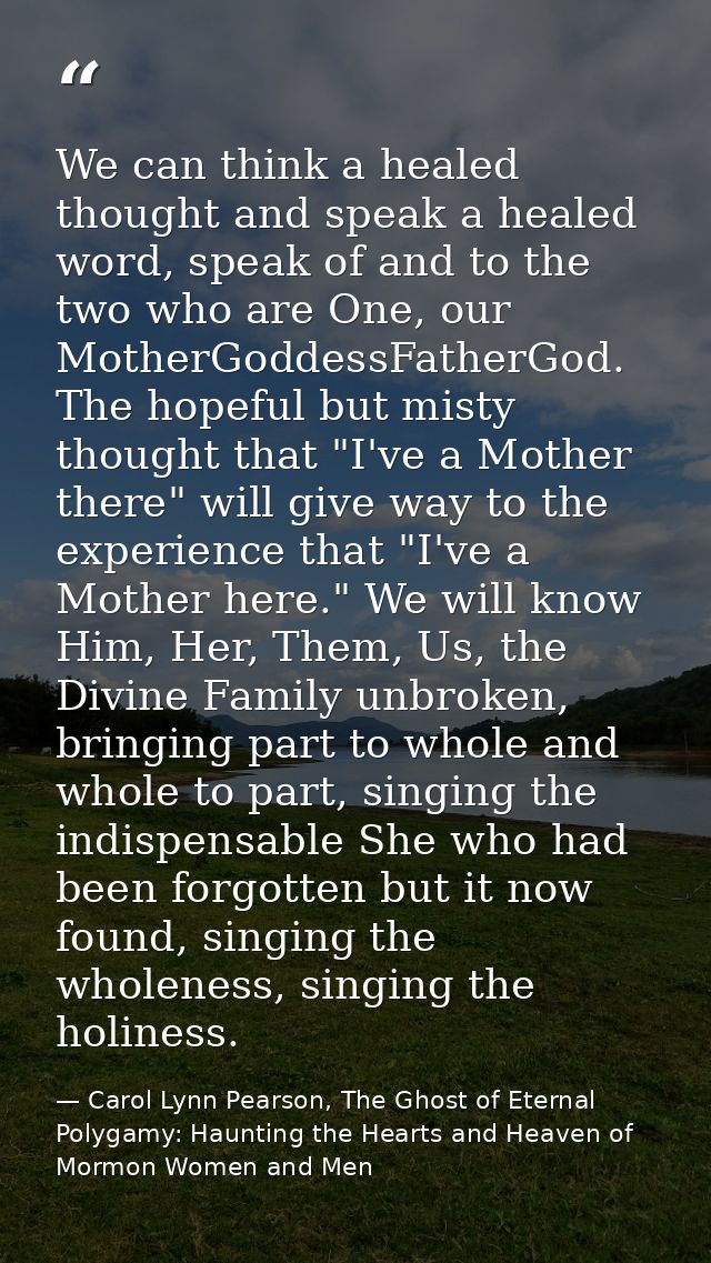 We can think a healed thought and speak a healed word, speak of and to the two who are One, our MotherGoddessFatherGod.  — Carol Lynn Pearson, The Ghost of Eternal Polygamy: Haunting the Hearts and Heaven of Mormon Women and Men