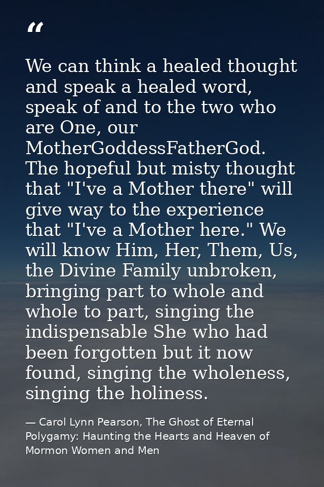 We can think a healed thought and speak a healed word, speak of and to the two who are One, our MotherGoddessFatherGod.  — Carol Lynn Pearson, The Ghost of Eternal Polygamy: Haunting the Hearts and Heaven of Mormon Women and Men